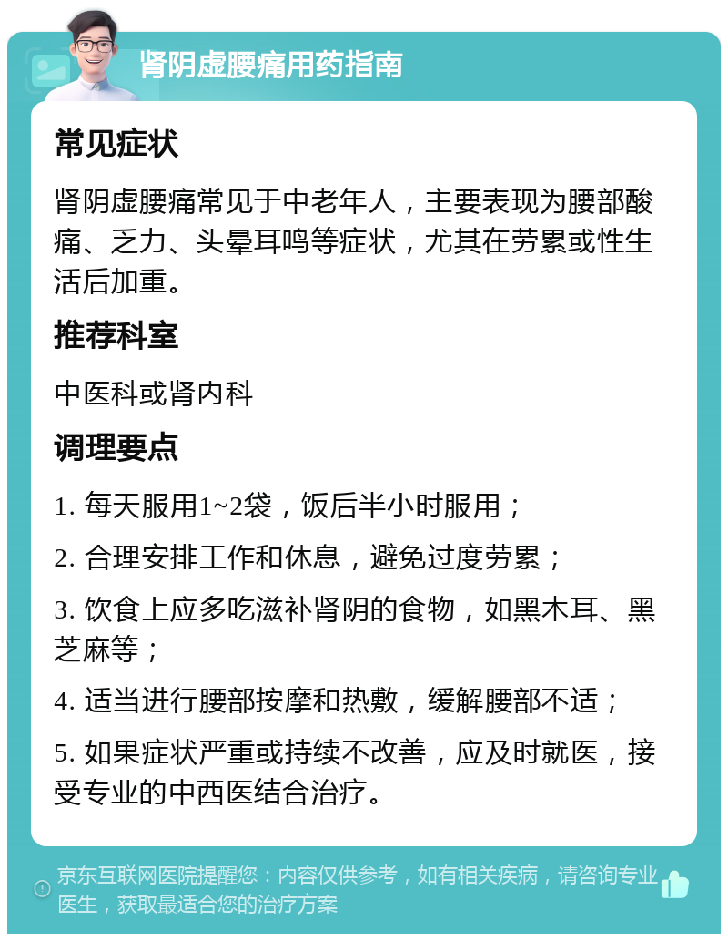 肾阴虚腰痛用药指南 常见症状 肾阴虚腰痛常见于中老年人，主要表现为腰部酸痛、乏力、头晕耳鸣等症状，尤其在劳累或性生活后加重。 推荐科室 中医科或肾内科 调理要点 1. 每天服用1~2袋，饭后半小时服用； 2. 合理安排工作和休息，避免过度劳累； 3. 饮食上应多吃滋补肾阴的食物，如黑木耳、黑芝麻等； 4. 适当进行腰部按摩和热敷，缓解腰部不适； 5. 如果症状严重或持续不改善，应及时就医，接受专业的中西医结合治疗。