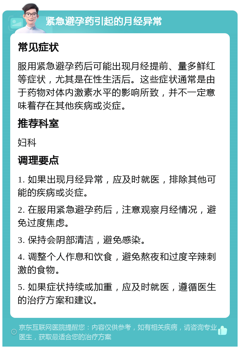 紧急避孕药引起的月经异常 常见症状 服用紧急避孕药后可能出现月经提前、量多鲜红等症状，尤其是在性生活后。这些症状通常是由于药物对体内激素水平的影响所致，并不一定意味着存在其他疾病或炎症。 推荐科室 妇科 调理要点 1. 如果出现月经异常，应及时就医，排除其他可能的疾病或炎症。 2. 在服用紧急避孕药后，注意观察月经情况，避免过度焦虑。 3. 保持会阴部清洁，避免感染。 4. 调整个人作息和饮食，避免熬夜和过度辛辣刺激的食物。 5. 如果症状持续或加重，应及时就医，遵循医生的治疗方案和建议。