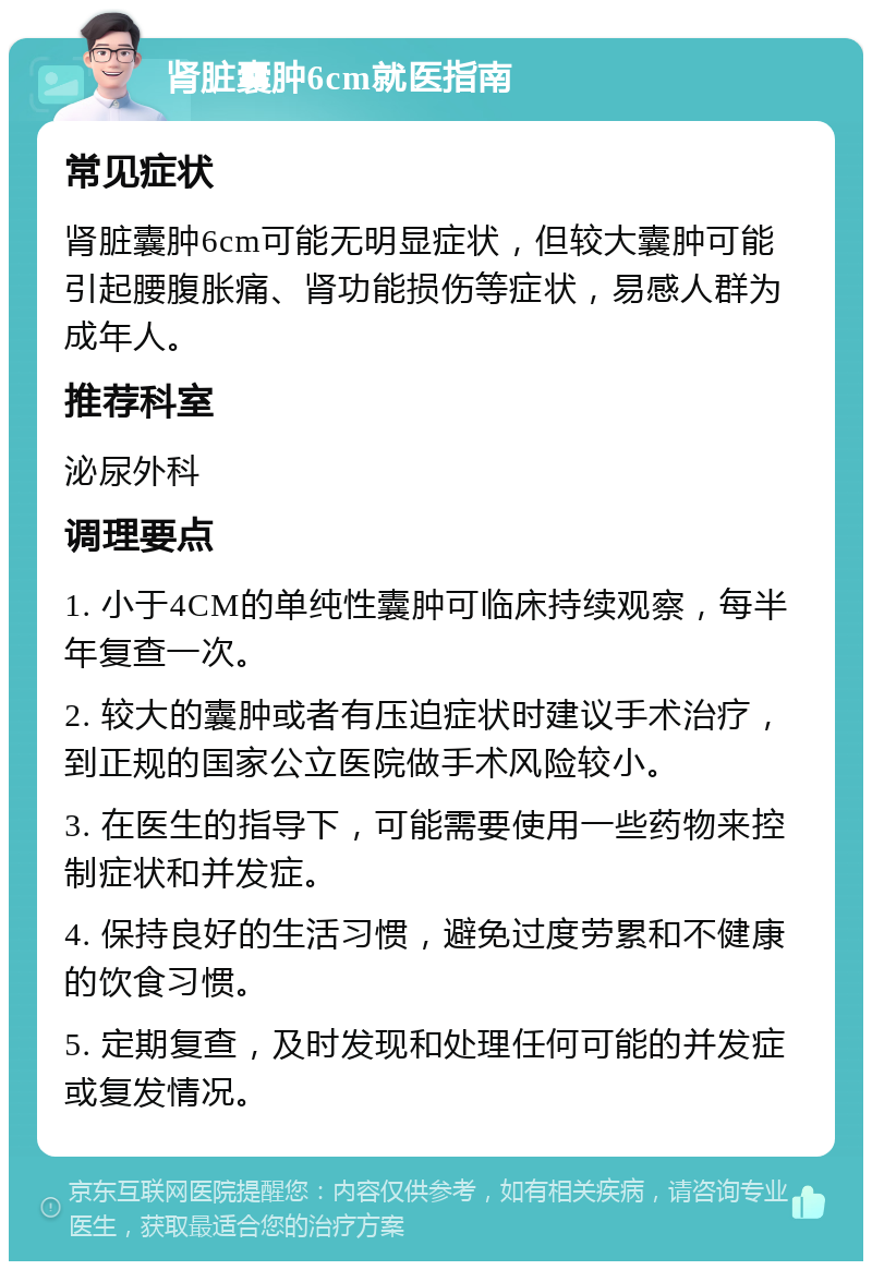 肾脏囊肿6cm就医指南 常见症状 肾脏囊肿6cm可能无明显症状，但较大囊肿可能引起腰腹胀痛、肾功能损伤等症状，易感人群为成年人。 推荐科室 泌尿外科 调理要点 1. 小于4CM的单纯性囊肿可临床持续观察，每半年复查一次。 2. 较大的囊肿或者有压迫症状时建议手术治疗，到正规的国家公立医院做手术风险较小。 3. 在医生的指导下，可能需要使用一些药物来控制症状和并发症。 4. 保持良好的生活习惯，避免过度劳累和不健康的饮食习惯。 5. 定期复查，及时发现和处理任何可能的并发症或复发情况。