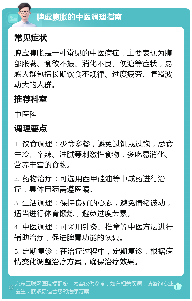 脾虚腹胀的中医调理指南 常见症状 脾虚腹胀是一种常见的中医病症，主要表现为腹部胀满、食欲不振、消化不良、便溏等症状，易感人群包括长期饮食不规律、过度疲劳、情绪波动大的人群。 推荐科室 中医科 调理要点 1. 饮食调理：少食多餐，避免过饥或过饱，忌食生冷、辛辣、油腻等刺激性食物，多吃易消化、营养丰富的食物。 2. 药物治疗：可选用西甲硅油等中成药进行治疗，具体用药需遵医嘱。 3. 生活调理：保持良好的心态，避免情绪波动，适当进行体育锻炼，避免过度劳累。 4. 中医调理：可采用针灸、推拿等中医方法进行辅助治疗，促进脾胃功能的恢复。 5. 定期复诊：在治疗过程中，定期复诊，根据病情变化调整治疗方案，确保治疗效果。