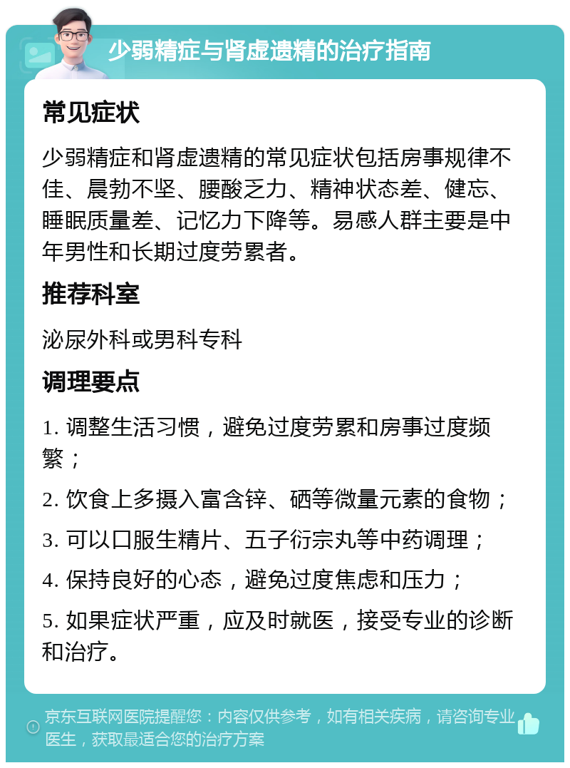 少弱精症与肾虚遗精的治疗指南 常见症状 少弱精症和肾虚遗精的常见症状包括房事规律不佳、晨勃不坚、腰酸乏力、精神状态差、健忘、睡眠质量差、记忆力下降等。易感人群主要是中年男性和长期过度劳累者。 推荐科室 泌尿外科或男科专科 调理要点 1. 调整生活习惯，避免过度劳累和房事过度频繁； 2. 饮食上多摄入富含锌、硒等微量元素的食物； 3. 可以口服生精片、五子衍宗丸等中药调理； 4. 保持良好的心态，避免过度焦虑和压力； 5. 如果症状严重，应及时就医，接受专业的诊断和治疗。