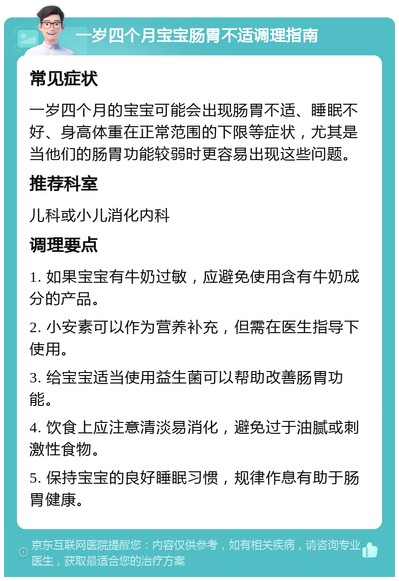 一岁四个月宝宝肠胃不适调理指南 常见症状 一岁四个月的宝宝可能会出现肠胃不适、睡眠不好、身高体重在正常范围的下限等症状，尤其是当他们的肠胃功能较弱时更容易出现这些问题。 推荐科室 儿科或小儿消化内科 调理要点 1. 如果宝宝有牛奶过敏，应避免使用含有牛奶成分的产品。 2. 小安素可以作为营养补充，但需在医生指导下使用。 3. 给宝宝适当使用益生菌可以帮助改善肠胃功能。 4. 饮食上应注意清淡易消化，避免过于油腻或刺激性食物。 5. 保持宝宝的良好睡眠习惯，规律作息有助于肠胃健康。