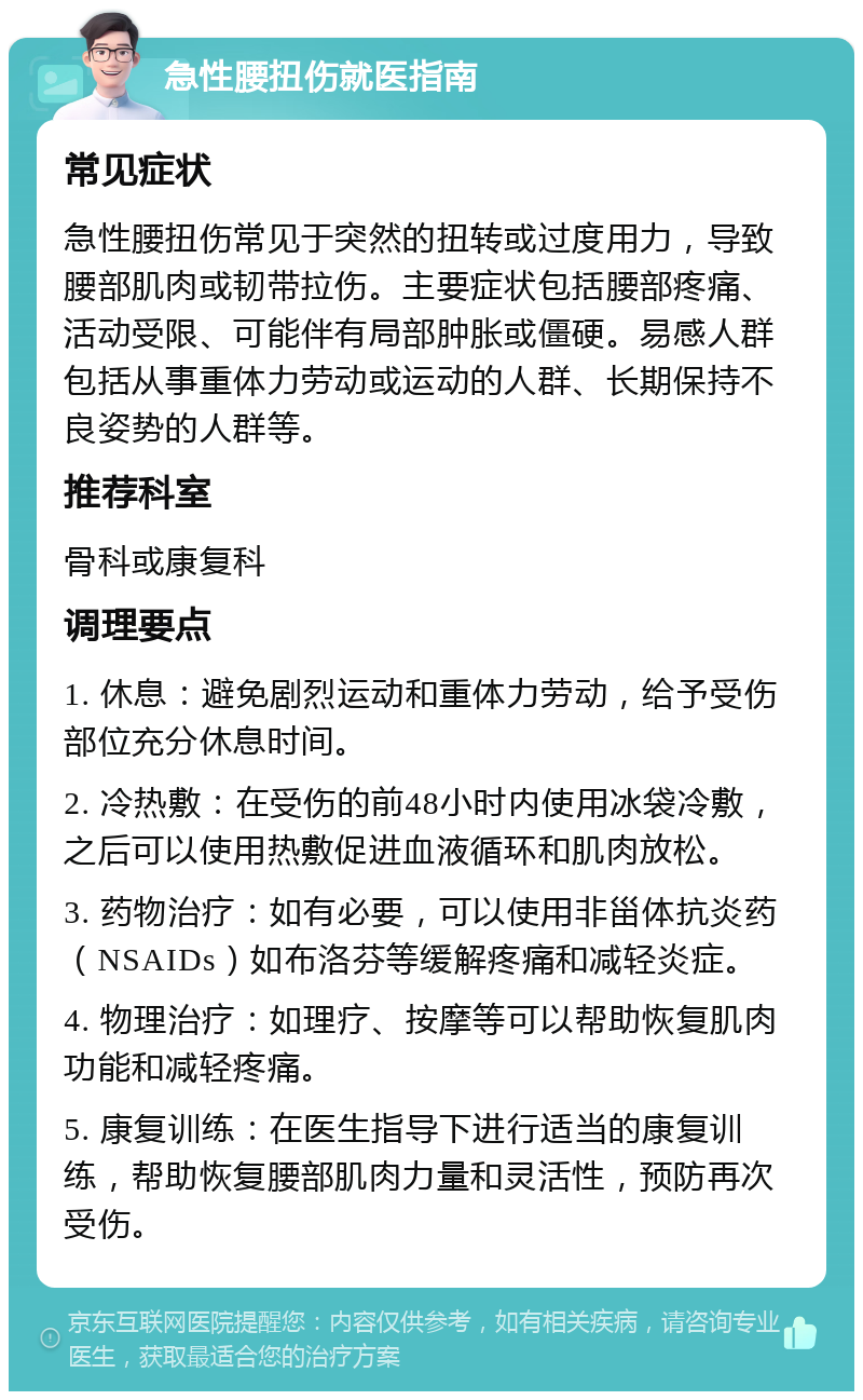 急性腰扭伤就医指南 常见症状 急性腰扭伤常见于突然的扭转或过度用力，导致腰部肌肉或韧带拉伤。主要症状包括腰部疼痛、活动受限、可能伴有局部肿胀或僵硬。易感人群包括从事重体力劳动或运动的人群、长期保持不良姿势的人群等。 推荐科室 骨科或康复科 调理要点 1. 休息：避免剧烈运动和重体力劳动，给予受伤部位充分休息时间。 2. 冷热敷：在受伤的前48小时内使用冰袋冷敷，之后可以使用热敷促进血液循环和肌肉放松。 3. 药物治疗：如有必要，可以使用非甾体抗炎药（NSAIDs）如布洛芬等缓解疼痛和减轻炎症。 4. 物理治疗：如理疗、按摩等可以帮助恢复肌肉功能和减轻疼痛。 5. 康复训练：在医生指导下进行适当的康复训练，帮助恢复腰部肌肉力量和灵活性，预防再次受伤。