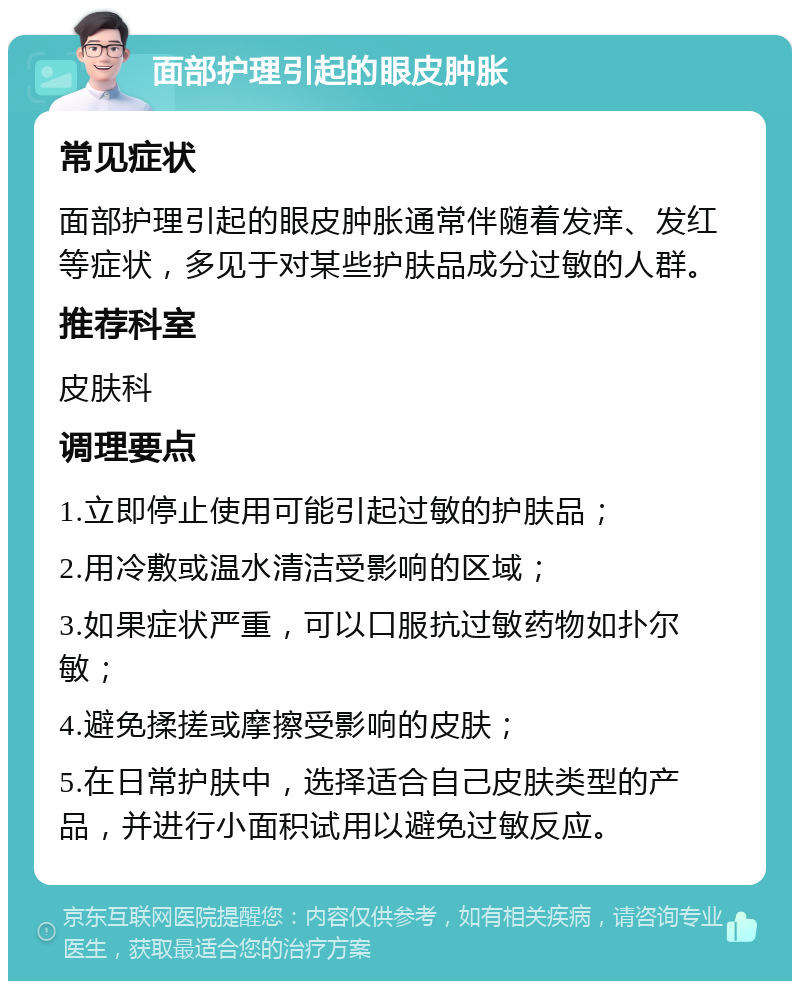 面部护理引起的眼皮肿胀 常见症状 面部护理引起的眼皮肿胀通常伴随着发痒、发红等症状，多见于对某些护肤品成分过敏的人群。 推荐科室 皮肤科 调理要点 1.立即停止使用可能引起过敏的护肤品； 2.用冷敷或温水清洁受影响的区域； 3.如果症状严重，可以口服抗过敏药物如扑尔敏； 4.避免揉搓或摩擦受影响的皮肤； 5.在日常护肤中，选择适合自己皮肤类型的产品，并进行小面积试用以避免过敏反应。