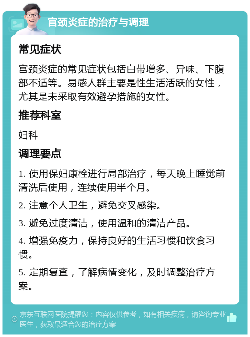 宫颈炎症的治疗与调理 常见症状 宫颈炎症的常见症状包括白带增多、异味、下腹部不适等。易感人群主要是性生活活跃的女性，尤其是未采取有效避孕措施的女性。 推荐科室 妇科 调理要点 1. 使用保妇康栓进行局部治疗，每天晚上睡觉前清洗后使用，连续使用半个月。 2. 注意个人卫生，避免交叉感染。 3. 避免过度清洁，使用温和的清洁产品。 4. 增强免疫力，保持良好的生活习惯和饮食习惯。 5. 定期复查，了解病情变化，及时调整治疗方案。