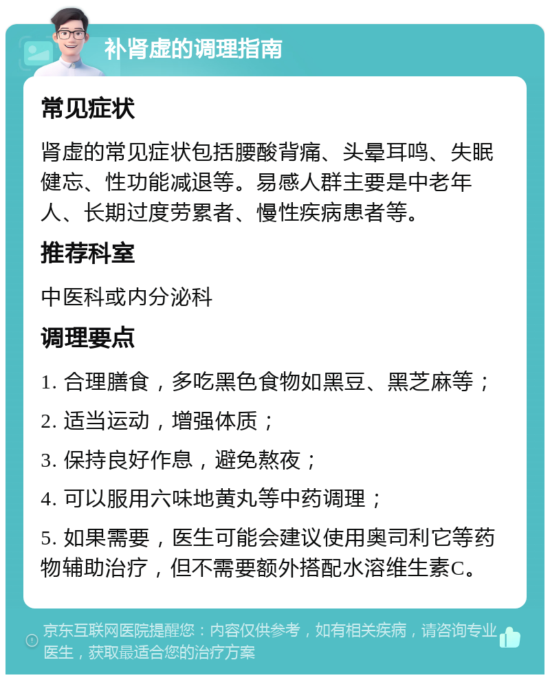 补肾虚的调理指南 常见症状 肾虚的常见症状包括腰酸背痛、头晕耳鸣、失眠健忘、性功能减退等。易感人群主要是中老年人、长期过度劳累者、慢性疾病患者等。 推荐科室 中医科或内分泌科 调理要点 1. 合理膳食，多吃黑色食物如黑豆、黑芝麻等； 2. 适当运动，增强体质； 3. 保持良好作息，避免熬夜； 4. 可以服用六味地黄丸等中药调理； 5. 如果需要，医生可能会建议使用奥司利它等药物辅助治疗，但不需要额外搭配水溶维生素C。