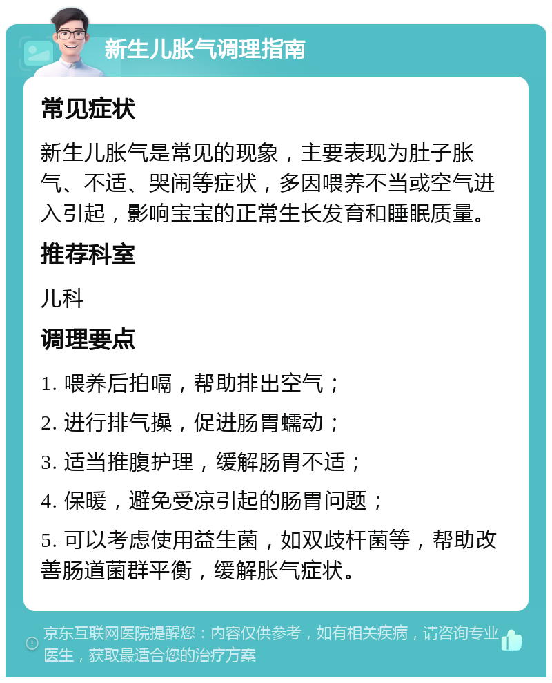 新生儿胀气调理指南 常见症状 新生儿胀气是常见的现象，主要表现为肚子胀气、不适、哭闹等症状，多因喂养不当或空气进入引起，影响宝宝的正常生长发育和睡眠质量。 推荐科室 儿科 调理要点 1. 喂养后拍嗝，帮助排出空气； 2. 进行排气操，促进肠胃蠕动； 3. 适当推腹护理，缓解肠胃不适； 4. 保暖，避免受凉引起的肠胃问题； 5. 可以考虑使用益生菌，如双歧杆菌等，帮助改善肠道菌群平衡，缓解胀气症状。