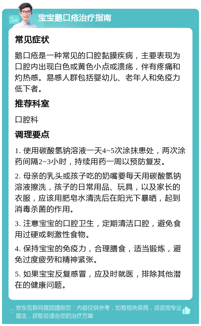 宝宝鹅口疮治疗指南 常见症状 鹅口疮是一种常见的口腔黏膜疾病，主要表现为口腔内出现白色或黄色小点或溃疡，伴有疼痛和灼热感。易感人群包括婴幼儿、老年人和免疫力低下者。 推荐科室 口腔科 调理要点 1. 使用碳酸氢钠溶液一天4~5次涂抹患处，两次涂药间隔2~3小时，持续用药一周以预防复发。 2. 母亲的乳头或孩子吃的奶嘴要每天用碳酸氢钠溶液擦洗，孩子的日常用品、玩具，以及家长的衣服，应该用肥皂水清洗后在阳光下暴晒，起到消毒杀菌的作用。 3. 注意宝宝的口腔卫生，定期清洁口腔，避免食用过硬或刺激性食物。 4. 保持宝宝的免疫力，合理膳食，适当锻炼，避免过度疲劳和精神紧张。 5. 如果宝宝反复感冒，应及时就医，排除其他潜在的健康问题。