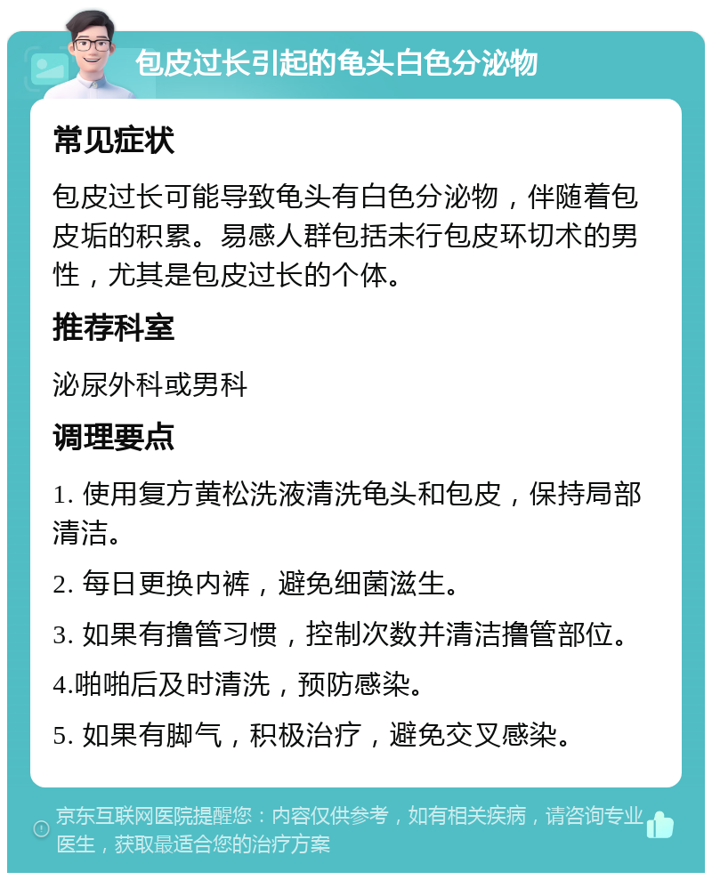 包皮过长引起的龟头白色分泌物 常见症状 包皮过长可能导致龟头有白色分泌物，伴随着包皮垢的积累。易感人群包括未行包皮环切术的男性，尤其是包皮过长的个体。 推荐科室 泌尿外科或男科 调理要点 1. 使用复方黄松洗液清洗龟头和包皮，保持局部清洁。 2. 每日更换内裤，避免细菌滋生。 3. 如果有撸管习惯，控制次数并清洁撸管部位。 4.啪啪后及时清洗，预防感染。 5. 如果有脚气，积极治疗，避免交叉感染。