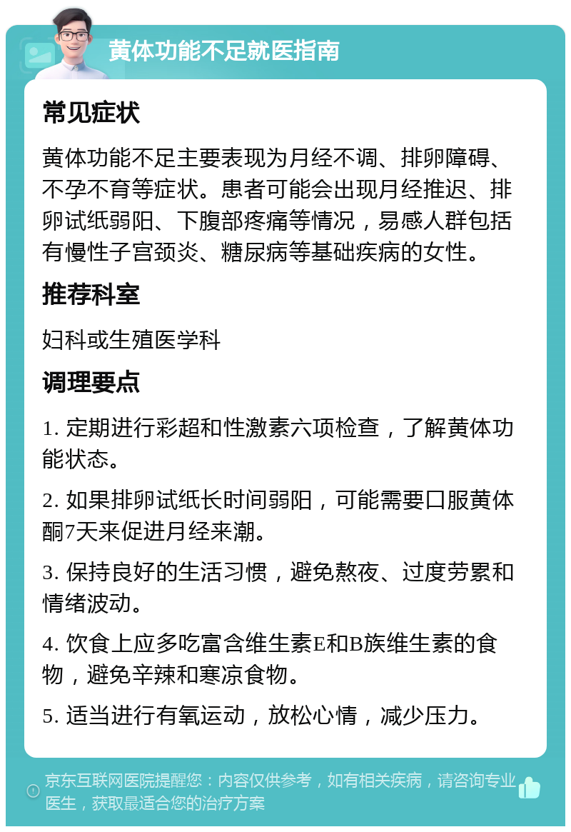 黄体功能不足就医指南 常见症状 黄体功能不足主要表现为月经不调、排卵障碍、不孕不育等症状。患者可能会出现月经推迟、排卵试纸弱阳、下腹部疼痛等情况，易感人群包括有慢性子宫颈炎、糖尿病等基础疾病的女性。 推荐科室 妇科或生殖医学科 调理要点 1. 定期进行彩超和性激素六项检查，了解黄体功能状态。 2. 如果排卵试纸长时间弱阳，可能需要口服黄体酮7天来促进月经来潮。 3. 保持良好的生活习惯，避免熬夜、过度劳累和情绪波动。 4. 饮食上应多吃富含维生素E和B族维生素的食物，避免辛辣和寒凉食物。 5. 适当进行有氧运动，放松心情，减少压力。