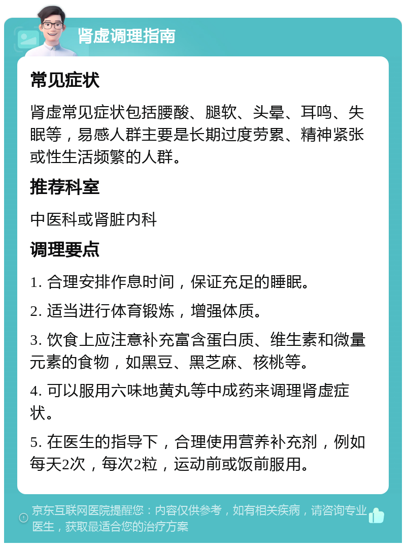 肾虚调理指南 常见症状 肾虚常见症状包括腰酸、腿软、头晕、耳鸣、失眠等，易感人群主要是长期过度劳累、精神紧张或性生活频繁的人群。 推荐科室 中医科或肾脏内科 调理要点 1. 合理安排作息时间，保证充足的睡眠。 2. 适当进行体育锻炼，增强体质。 3. 饮食上应注意补充富含蛋白质、维生素和微量元素的食物，如黑豆、黑芝麻、核桃等。 4. 可以服用六味地黄丸等中成药来调理肾虚症状。 5. 在医生的指导下，合理使用营养补充剂，例如每天2次，每次2粒，运动前或饭前服用。