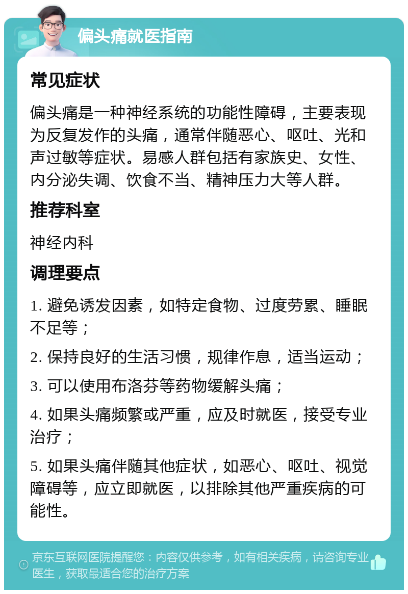 偏头痛就医指南 常见症状 偏头痛是一种神经系统的功能性障碍，主要表现为反复发作的头痛，通常伴随恶心、呕吐、光和声过敏等症状。易感人群包括有家族史、女性、内分泌失调、饮食不当、精神压力大等人群。 推荐科室 神经内科 调理要点 1. 避免诱发因素，如特定食物、过度劳累、睡眠不足等； 2. 保持良好的生活习惯，规律作息，适当运动； 3. 可以使用布洛芬等药物缓解头痛； 4. 如果头痛频繁或严重，应及时就医，接受专业治疗； 5. 如果头痛伴随其他症状，如恶心、呕吐、视觉障碍等，应立即就医，以排除其他严重疾病的可能性。