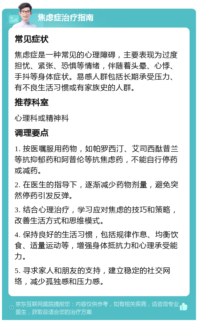 焦虑症治疗指南 常见症状 焦虑症是一种常见的心理障碍，主要表现为过度担忧、紧张、恐惧等情绪，伴随着头晕、心悸、手抖等身体症状。易感人群包括长期承受压力、有不良生活习惯或有家族史的人群。 推荐科室 心理科或精神科 调理要点 1. 按医嘱服用药物，如帕罗西汀、艾司西酞普兰等抗抑郁药和阿普伦等抗焦虑药，不能自行停药或减药。 2. 在医生的指导下，逐渐减少药物剂量，避免突然停药引发反弹。 3. 结合心理治疗，学习应对焦虑的技巧和策略，改善生活方式和思维模式。 4. 保持良好的生活习惯，包括规律作息、均衡饮食、适量运动等，增强身体抵抗力和心理承受能力。 5. 寻求家人和朋友的支持，建立稳定的社交网络，减少孤独感和压力感。