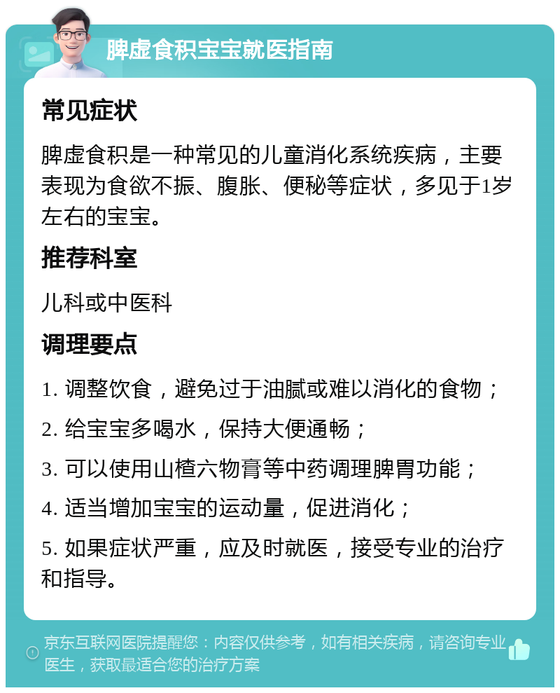 脾虚食积宝宝就医指南 常见症状 脾虚食积是一种常见的儿童消化系统疾病，主要表现为食欲不振、腹胀、便秘等症状，多见于1岁左右的宝宝。 推荐科室 儿科或中医科 调理要点 1. 调整饮食，避免过于油腻或难以消化的食物； 2. 给宝宝多喝水，保持大便通畅； 3. 可以使用山楂六物膏等中药调理脾胃功能； 4. 适当增加宝宝的运动量，促进消化； 5. 如果症状严重，应及时就医，接受专业的治疗和指导。