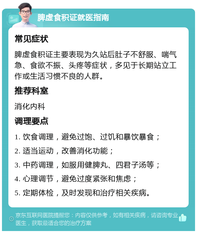 脾虚食积证就医指南 常见症状 脾虚食积证主要表现为久站后肚子不舒服、喘气急、食欲不振、头疼等症状，多见于长期站立工作或生活习惯不良的人群。 推荐科室 消化内科 调理要点 1. 饮食调理，避免过饱、过饥和暴饮暴食； 2. 适当运动，改善消化功能； 3. 中药调理，如服用健脾丸、四君子汤等； 4. 心理调节，避免过度紧张和焦虑； 5. 定期体检，及时发现和治疗相关疾病。