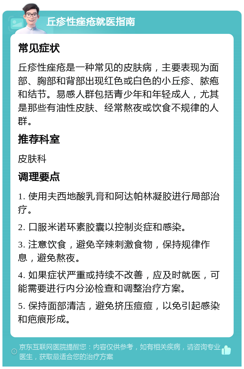 丘疹性痤疮就医指南 常见症状 丘疹性痤疮是一种常见的皮肤病，主要表现为面部、胸部和背部出现红色或白色的小丘疹、脓疱和结节。易感人群包括青少年和年轻成人，尤其是那些有油性皮肤、经常熬夜或饮食不规律的人群。 推荐科室 皮肤科 调理要点 1. 使用夫西地酸乳膏和阿达帕林凝胶进行局部治疗。 2. 口服米诺环素胶囊以控制炎症和感染。 3. 注意饮食，避免辛辣刺激食物，保持规律作息，避免熬夜。 4. 如果症状严重或持续不改善，应及时就医，可能需要进行内分泌检查和调整治疗方案。 5. 保持面部清洁，避免挤压痘痘，以免引起感染和疤痕形成。