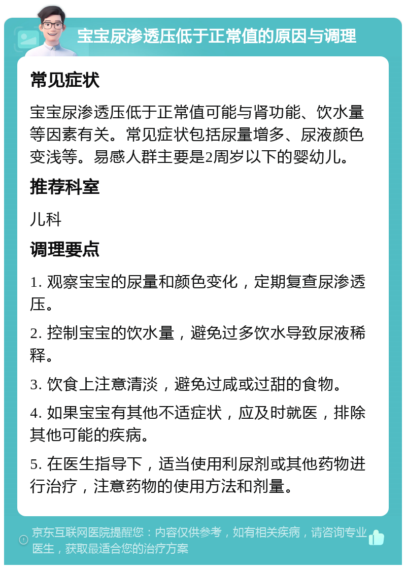 宝宝尿渗透压低于正常值的原因与调理 常见症状 宝宝尿渗透压低于正常值可能与肾功能、饮水量等因素有关。常见症状包括尿量增多、尿液颜色变浅等。易感人群主要是2周岁以下的婴幼儿。 推荐科室 儿科 调理要点 1. 观察宝宝的尿量和颜色变化，定期复查尿渗透压。 2. 控制宝宝的饮水量，避免过多饮水导致尿液稀释。 3. 饮食上注意清淡，避免过咸或过甜的食物。 4. 如果宝宝有其他不适症状，应及时就医，排除其他可能的疾病。 5. 在医生指导下，适当使用利尿剂或其他药物进行治疗，注意药物的使用方法和剂量。