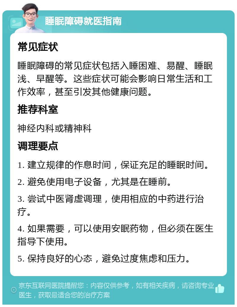 睡眠障碍就医指南 常见症状 睡眠障碍的常见症状包括入睡困难、易醒、睡眠浅、早醒等。这些症状可能会影响日常生活和工作效率，甚至引发其他健康问题。 推荐科室 神经内科或精神科 调理要点 1. 建立规律的作息时间，保证充足的睡眠时间。 2. 避免使用电子设备，尤其是在睡前。 3. 尝试中医肾虚调理，使用相应的中药进行治疗。 4. 如果需要，可以使用安眠药物，但必须在医生指导下使用。 5. 保持良好的心态，避免过度焦虑和压力。