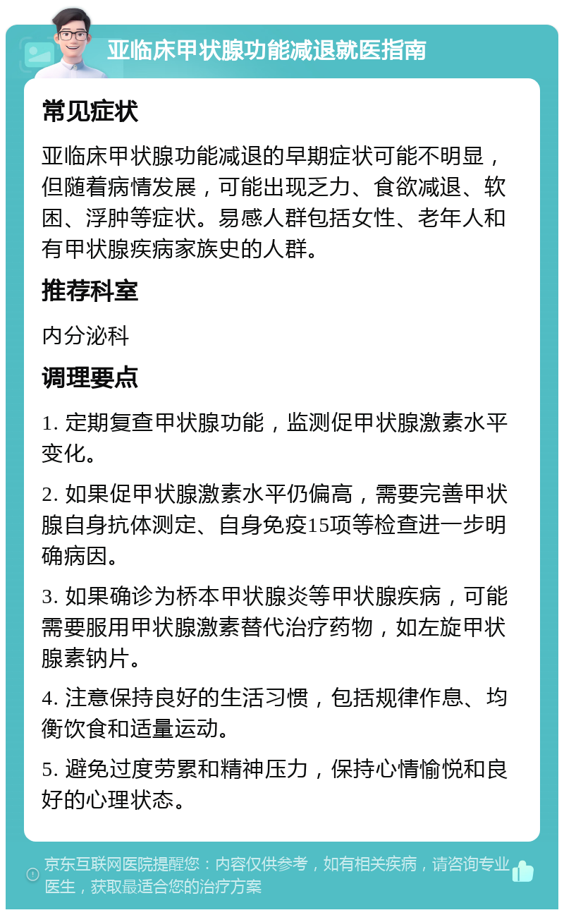 亚临床甲状腺功能减退就医指南 常见症状 亚临床甲状腺功能减退的早期症状可能不明显，但随着病情发展，可能出现乏力、食欲减退、软困、浮肿等症状。易感人群包括女性、老年人和有甲状腺疾病家族史的人群。 推荐科室 内分泌科 调理要点 1. 定期复查甲状腺功能，监测促甲状腺激素水平变化。 2. 如果促甲状腺激素水平仍偏高，需要完善甲状腺自身抗体测定、自身免疫15项等检查进一步明确病因。 3. 如果确诊为桥本甲状腺炎等甲状腺疾病，可能需要服用甲状腺激素替代治疗药物，如左旋甲状腺素钠片。 4. 注意保持良好的生活习惯，包括规律作息、均衡饮食和适量运动。 5. 避免过度劳累和精神压力，保持心情愉悦和良好的心理状态。