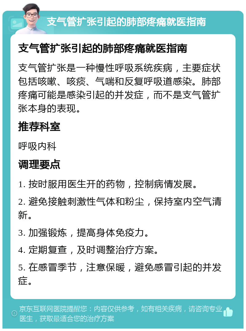 支气管扩张引起的肺部疼痛就医指南 支气管扩张引起的肺部疼痛就医指南 支气管扩张是一种慢性呼吸系统疾病，主要症状包括咳嗽、咳痰、气喘和反复呼吸道感染。肺部疼痛可能是感染引起的并发症，而不是支气管扩张本身的表现。 推荐科室 呼吸内科 调理要点 1. 按时服用医生开的药物，控制病情发展。 2. 避免接触刺激性气体和粉尘，保持室内空气清新。 3. 加强锻炼，提高身体免疫力。 4. 定期复查，及时调整治疗方案。 5. 在感冒季节，注意保暖，避免感冒引起的并发症。