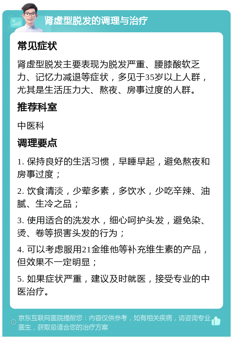 肾虚型脱发的调理与治疗 常见症状 肾虚型脱发主要表现为脱发严重、腰膝酸软乏力、记忆力减退等症状，多见于35岁以上人群，尤其是生活压力大、熬夜、房事过度的人群。 推荐科室 中医科 调理要点 1. 保持良好的生活习惯，早睡早起，避免熬夜和房事过度； 2. 饮食清淡，少荤多素，多饮水，少吃辛辣、油腻、生冷之品； 3. 使用适合的洗发水，细心呵护头发，避免染、烫、卷等损害头发的行为； 4. 可以考虑服用21金维他等补充维生素的产品，但效果不一定明显； 5. 如果症状严重，建议及时就医，接受专业的中医治疗。