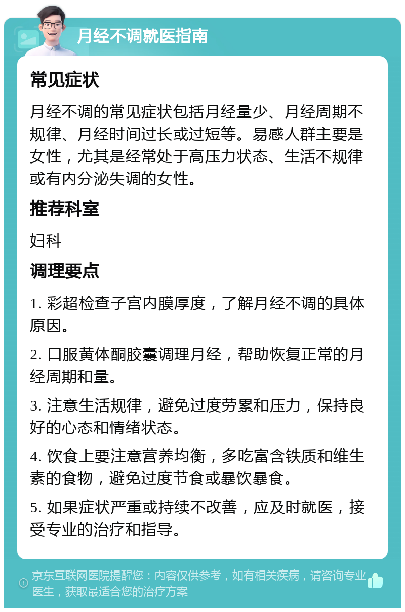 月经不调就医指南 常见症状 月经不调的常见症状包括月经量少、月经周期不规律、月经时间过长或过短等。易感人群主要是女性，尤其是经常处于高压力状态、生活不规律或有内分泌失调的女性。 推荐科室 妇科 调理要点 1. 彩超检查子宫内膜厚度，了解月经不调的具体原因。 2. 口服黄体酮胶囊调理月经，帮助恢复正常的月经周期和量。 3. 注意生活规律，避免过度劳累和压力，保持良好的心态和情绪状态。 4. 饮食上要注意营养均衡，多吃富含铁质和维生素的食物，避免过度节食或暴饮暴食。 5. 如果症状严重或持续不改善，应及时就医，接受专业的治疗和指导。