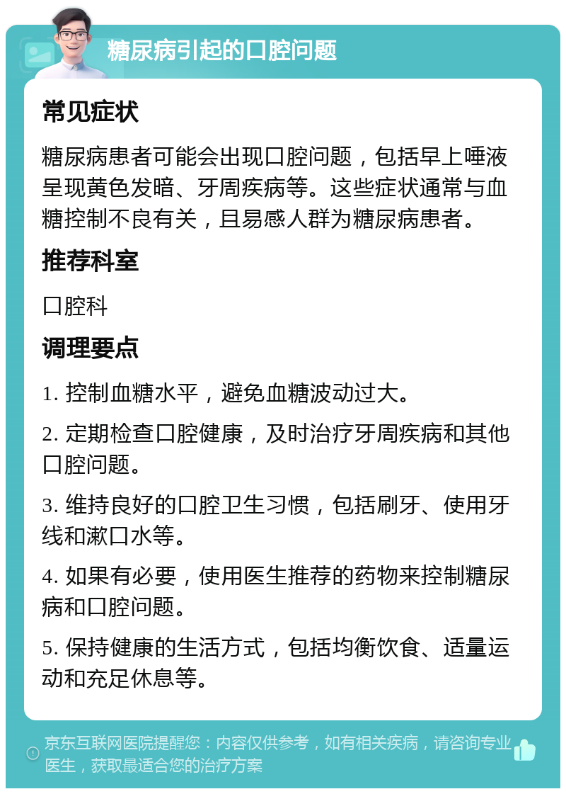 糖尿病引起的口腔问题 常见症状 糖尿病患者可能会出现口腔问题，包括早上唾液呈现黄色发暗、牙周疾病等。这些症状通常与血糖控制不良有关，且易感人群为糖尿病患者。 推荐科室 口腔科 调理要点 1. 控制血糖水平，避免血糖波动过大。 2. 定期检查口腔健康，及时治疗牙周疾病和其他口腔问题。 3. 维持良好的口腔卫生习惯，包括刷牙、使用牙线和漱口水等。 4. 如果有必要，使用医生推荐的药物来控制糖尿病和口腔问题。 5. 保持健康的生活方式，包括均衡饮食、适量运动和充足休息等。