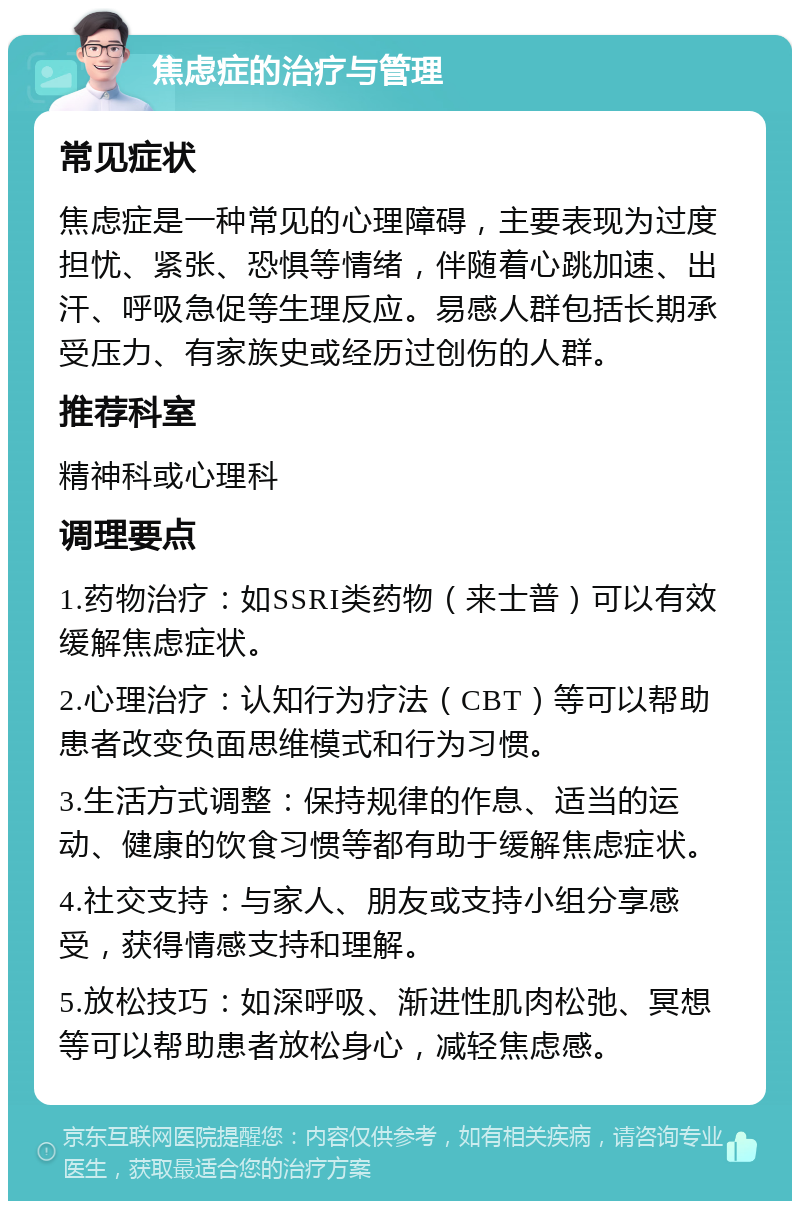 焦虑症的治疗与管理 常见症状 焦虑症是一种常见的心理障碍，主要表现为过度担忧、紧张、恐惧等情绪，伴随着心跳加速、出汗、呼吸急促等生理反应。易感人群包括长期承受压力、有家族史或经历过创伤的人群。 推荐科室 精神科或心理科 调理要点 1.药物治疗：如SSRI类药物（来士普）可以有效缓解焦虑症状。 2.心理治疗：认知行为疗法（CBT）等可以帮助患者改变负面思维模式和行为习惯。 3.生活方式调整：保持规律的作息、适当的运动、健康的饮食习惯等都有助于缓解焦虑症状。 4.社交支持：与家人、朋友或支持小组分享感受，获得情感支持和理解。 5.放松技巧：如深呼吸、渐进性肌肉松弛、冥想等可以帮助患者放松身心，减轻焦虑感。