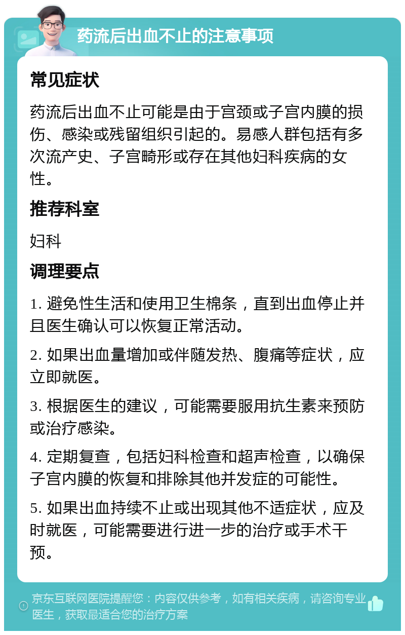 药流后出血不止的注意事项 常见症状 药流后出血不止可能是由于宫颈或子宫内膜的损伤、感染或残留组织引起的。易感人群包括有多次流产史、子宫畸形或存在其他妇科疾病的女性。 推荐科室 妇科 调理要点 1. 避免性生活和使用卫生棉条，直到出血停止并且医生确认可以恢复正常活动。 2. 如果出血量增加或伴随发热、腹痛等症状，应立即就医。 3. 根据医生的建议，可能需要服用抗生素来预防或治疗感染。 4. 定期复查，包括妇科检查和超声检查，以确保子宫内膜的恢复和排除其他并发症的可能性。 5. 如果出血持续不止或出现其他不适症状，应及时就医，可能需要进行进一步的治疗或手术干预。