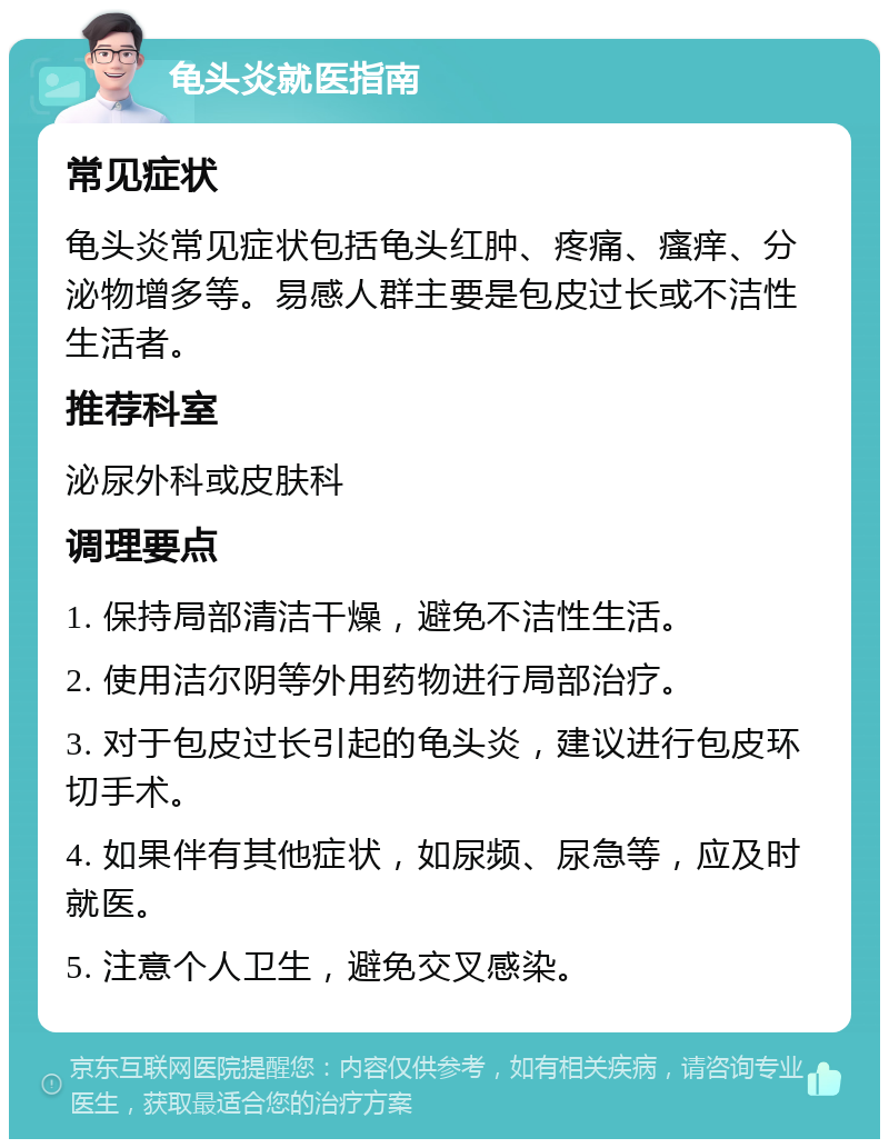 龟头炎就医指南 常见症状 龟头炎常见症状包括龟头红肿、疼痛、瘙痒、分泌物增多等。易感人群主要是包皮过长或不洁性生活者。 推荐科室 泌尿外科或皮肤科 调理要点 1. 保持局部清洁干燥，避免不洁性生活。 2. 使用洁尔阴等外用药物进行局部治疗。 3. 对于包皮过长引起的龟头炎，建议进行包皮环切手术。 4. 如果伴有其他症状，如尿频、尿急等，应及时就医。 5. 注意个人卫生，避免交叉感染。