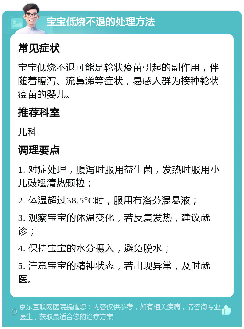 宝宝低烧不退的处理方法 常见症状 宝宝低烧不退可能是轮状疫苗引起的副作用，伴随着腹泻、流鼻涕等症状，易感人群为接种轮状疫苗的婴儿。 推荐科室 儿科 调理要点 1. 对症处理，腹泻时服用益生菌，发热时服用小儿豉翘清热颗粒； 2. 体温超过38.5°C时，服用布洛芬混悬液； 3. 观察宝宝的体温变化，若反复发热，建议就诊； 4. 保持宝宝的水分摄入，避免脱水； 5. 注意宝宝的精神状态，若出现异常，及时就医。