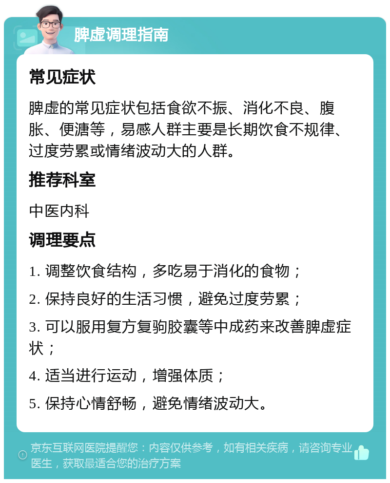 脾虚调理指南 常见症状 脾虚的常见症状包括食欲不振、消化不良、腹胀、便溏等，易感人群主要是长期饮食不规律、过度劳累或情绪波动大的人群。 推荐科室 中医内科 调理要点 1. 调整饮食结构，多吃易于消化的食物； 2. 保持良好的生活习惯，避免过度劳累； 3. 可以服用复方复驹胶囊等中成药来改善脾虚症状； 4. 适当进行运动，增强体质； 5. 保持心情舒畅，避免情绪波动大。