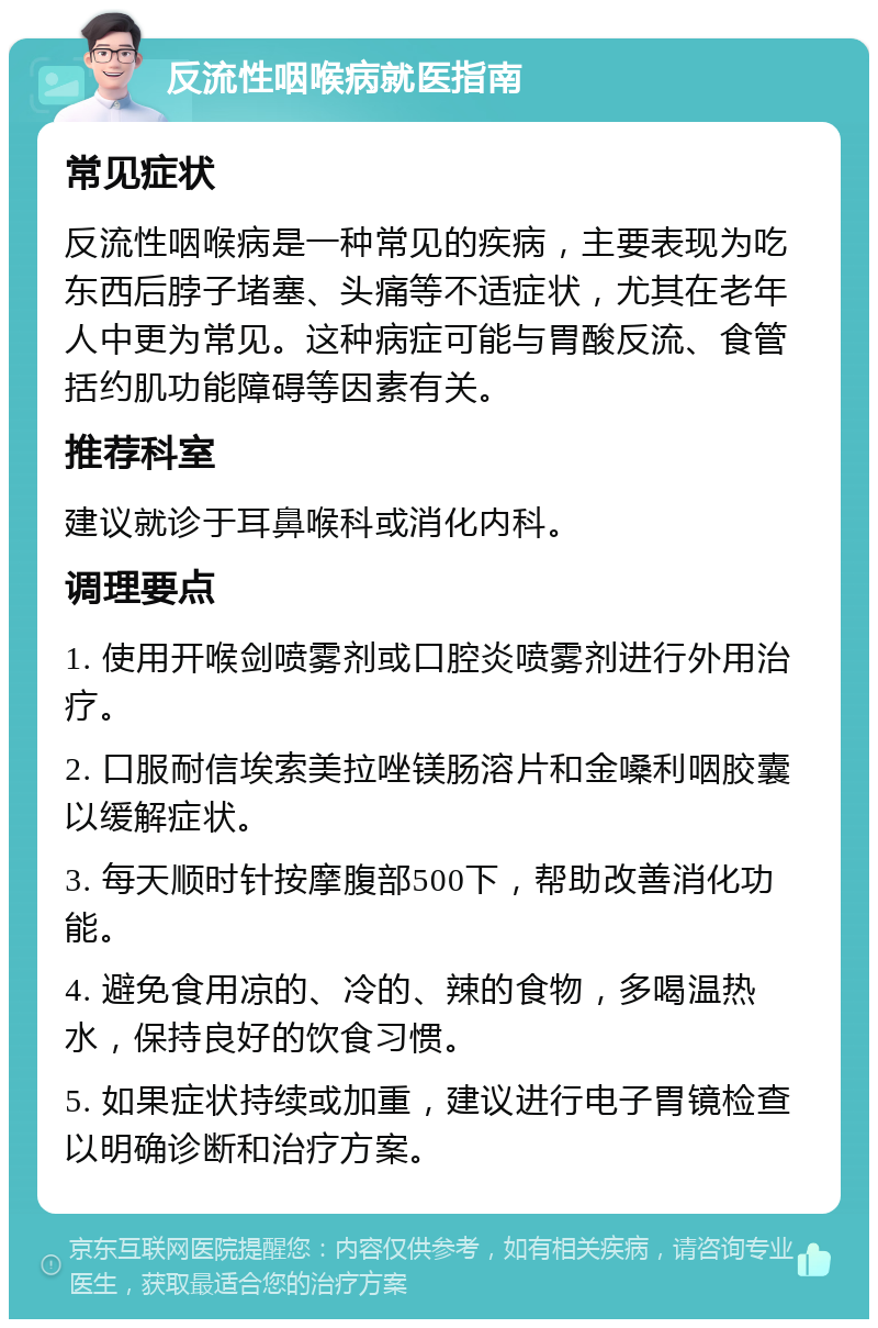 反流性咽喉病就医指南 常见症状 反流性咽喉病是一种常见的疾病，主要表现为吃东西后脖子堵塞、头痛等不适症状，尤其在老年人中更为常见。这种病症可能与胃酸反流、食管括约肌功能障碍等因素有关。 推荐科室 建议就诊于耳鼻喉科或消化内科。 调理要点 1. 使用开喉剑喷雾剂或口腔炎喷雾剂进行外用治疗。 2. 口服耐信埃索美拉唑镁肠溶片和金嗓利咽胶囊以缓解症状。 3. 每天顺时针按摩腹部500下，帮助改善消化功能。 4. 避免食用凉的、冷的、辣的食物，多喝温热水，保持良好的饮食习惯。 5. 如果症状持续或加重，建议进行电子胃镜检查以明确诊断和治疗方案。