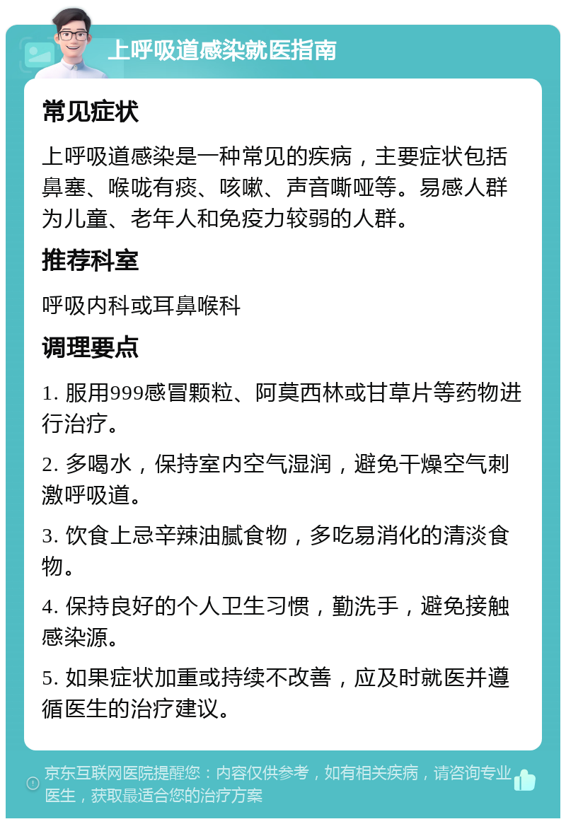 上呼吸道感染就医指南 常见症状 上呼吸道感染是一种常见的疾病，主要症状包括鼻塞、喉咙有痰、咳嗽、声音嘶哑等。易感人群为儿童、老年人和免疫力较弱的人群。 推荐科室 呼吸内科或耳鼻喉科 调理要点 1. 服用999感冒颗粒、阿莫西林或甘草片等药物进行治疗。 2. 多喝水，保持室内空气湿润，避免干燥空气刺激呼吸道。 3. 饮食上忌辛辣油腻食物，多吃易消化的清淡食物。 4. 保持良好的个人卫生习惯，勤洗手，避免接触感染源。 5. 如果症状加重或持续不改善，应及时就医并遵循医生的治疗建议。