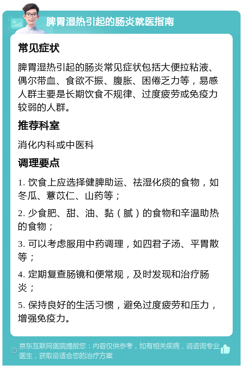 脾胃湿热引起的肠炎就医指南 常见症状 脾胃湿热引起的肠炎常见症状包括大便拉粘液、偶尔带血、食欲不振、腹胀、困倦乏力等，易感人群主要是长期饮食不规律、过度疲劳或免疫力较弱的人群。 推荐科室 消化内科或中医科 调理要点 1. 饮食上应选择健脾助运、祛湿化痰的食物，如冬瓜、薏苡仁、山药等； 2. 少食肥、甜、油、黏（腻）的食物和辛温助热的食物； 3. 可以考虑服用中药调理，如四君子汤、平胃散等； 4. 定期复查肠镜和便常规，及时发现和治疗肠炎； 5. 保持良好的生活习惯，避免过度疲劳和压力，增强免疫力。