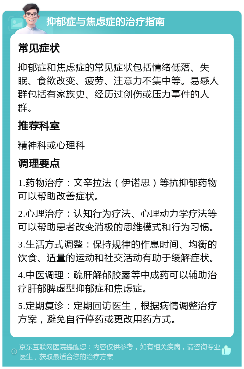 抑郁症与焦虑症的治疗指南 常见症状 抑郁症和焦虑症的常见症状包括情绪低落、失眠、食欲改变、疲劳、注意力不集中等。易感人群包括有家族史、经历过创伤或压力事件的人群。 推荐科室 精神科或心理科 调理要点 1.药物治疗：文辛拉法（伊诺思）等抗抑郁药物可以帮助改善症状。 2.心理治疗：认知行为疗法、心理动力学疗法等可以帮助患者改变消极的思维模式和行为习惯。 3.生活方式调整：保持规律的作息时间、均衡的饮食、适量的运动和社交活动有助于缓解症状。 4.中医调理：疏肝解郁胶囊等中成药可以辅助治疗肝郁脾虚型抑郁症和焦虑症。 5.定期复诊：定期回访医生，根据病情调整治疗方案，避免自行停药或更改用药方式。