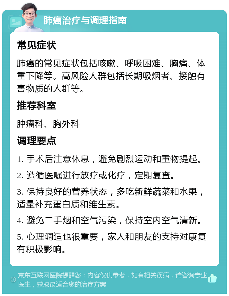 肺癌治疗与调理指南 常见症状 肺癌的常见症状包括咳嗽、呼吸困难、胸痛、体重下降等。高风险人群包括长期吸烟者、接触有害物质的人群等。 推荐科室 肿瘤科、胸外科 调理要点 1. 手术后注意休息，避免剧烈运动和重物提起。 2. 遵循医嘱进行放疗或化疗，定期复查。 3. 保持良好的营养状态，多吃新鲜蔬菜和水果，适量补充蛋白质和维生素。 4. 避免二手烟和空气污染，保持室内空气清新。 5. 心理调适也很重要，家人和朋友的支持对康复有积极影响。