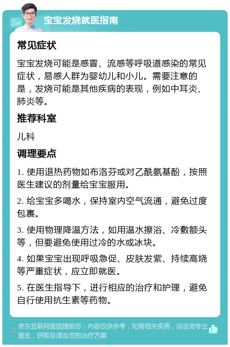 宝宝发烧就医指南 常见症状 宝宝发烧可能是感冒、流感等呼吸道感染的常见症状，易感人群为婴幼儿和小儿。需要注意的是，发烧可能是其他疾病的表现，例如中耳炎、肺炎等。 推荐科室 儿科 调理要点 1. 使用退热药物如布洛芬或对乙酰氨基酚，按照医生建议的剂量给宝宝服用。 2. 给宝宝多喝水，保持室内空气流通，避免过度包裹。 3. 使用物理降温方法，如用温水擦浴、冷敷额头等，但要避免使用过冷的水或冰块。 4. 如果宝宝出现呼吸急促、皮肤发紫、持续高烧等严重症状，应立即就医。 5. 在医生指导下，进行相应的治疗和护理，避免自行使用抗生素等药物。