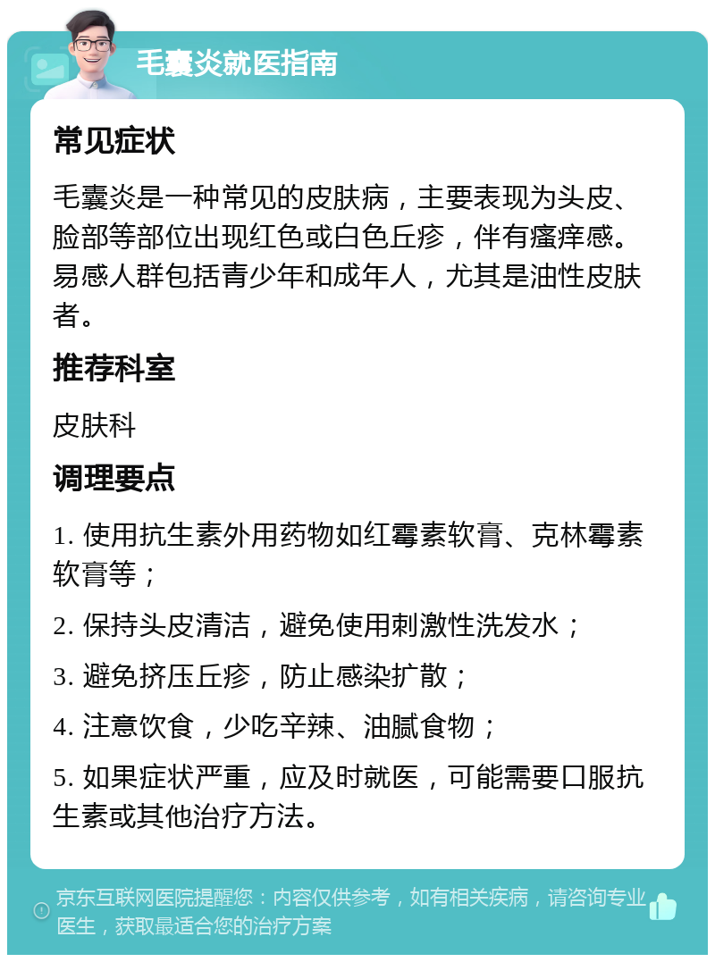 毛囊炎就医指南 常见症状 毛囊炎是一种常见的皮肤病，主要表现为头皮、脸部等部位出现红色或白色丘疹，伴有瘙痒感。易感人群包括青少年和成年人，尤其是油性皮肤者。 推荐科室 皮肤科 调理要点 1. 使用抗生素外用药物如红霉素软膏、克林霉素软膏等； 2. 保持头皮清洁，避免使用刺激性洗发水； 3. 避免挤压丘疹，防止感染扩散； 4. 注意饮食，少吃辛辣、油腻食物； 5. 如果症状严重，应及时就医，可能需要口服抗生素或其他治疗方法。