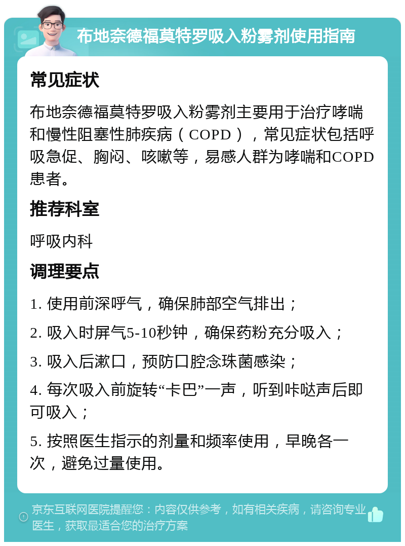 布地奈德福莫特罗吸入粉雾剂使用指南 常见症状 布地奈德福莫特罗吸入粉雾剂主要用于治疗哮喘和慢性阻塞性肺疾病（COPD），常见症状包括呼吸急促、胸闷、咳嗽等，易感人群为哮喘和COPD患者。 推荐科室 呼吸内科 调理要点 1. 使用前深呼气，确保肺部空气排出； 2. 吸入时屏气5-10秒钟，确保药粉充分吸入； 3. 吸入后漱口，预防口腔念珠菌感染； 4. 每次吸入前旋转“卡巴”一声，听到咔哒声后即可吸入； 5. 按照医生指示的剂量和频率使用，早晚各一次，避免过量使用。