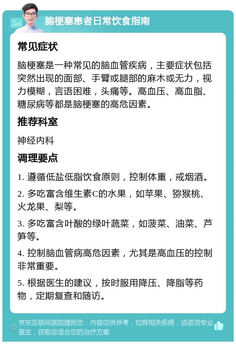 脑梗塞患者日常饮食指南 常见症状 脑梗塞是一种常见的脑血管疾病，主要症状包括突然出现的面部、手臂或腿部的麻木或无力，视力模糊，言语困难，头痛等。高血压、高血脂、糖尿病等都是脑梗塞的高危因素。 推荐科室 神经内科 调理要点 1. 遵循低盐低脂饮食原则，控制体重，戒烟酒。 2. 多吃富含维生素C的水果，如苹果、猕猴桃、火龙果、梨等。 3. 多吃富含叶酸的绿叶蔬菜，如菠菜、油菜、芦笋等。 4. 控制脑血管病高危因素，尤其是高血压的控制非常重要。 5. 根据医生的建议，按时服用降压、降脂等药物，定期复查和随访。