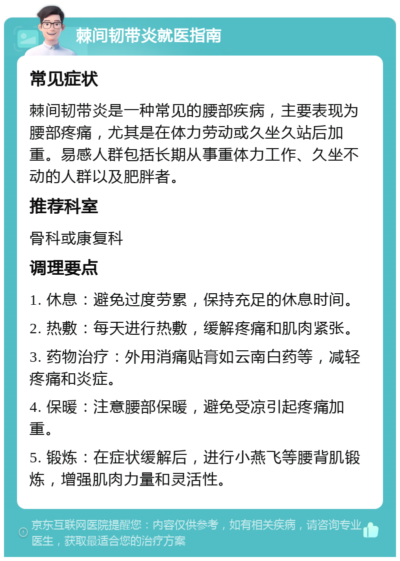 棘间韧带炎就医指南 常见症状 棘间韧带炎是一种常见的腰部疾病，主要表现为腰部疼痛，尤其是在体力劳动或久坐久站后加重。易感人群包括长期从事重体力工作、久坐不动的人群以及肥胖者。 推荐科室 骨科或康复科 调理要点 1. 休息：避免过度劳累，保持充足的休息时间。 2. 热敷：每天进行热敷，缓解疼痛和肌肉紧张。 3. 药物治疗：外用消痛贴膏如云南白药等，减轻疼痛和炎症。 4. 保暖：注意腰部保暖，避免受凉引起疼痛加重。 5. 锻炼：在症状缓解后，进行小燕飞等腰背肌锻炼，增强肌肉力量和灵活性。