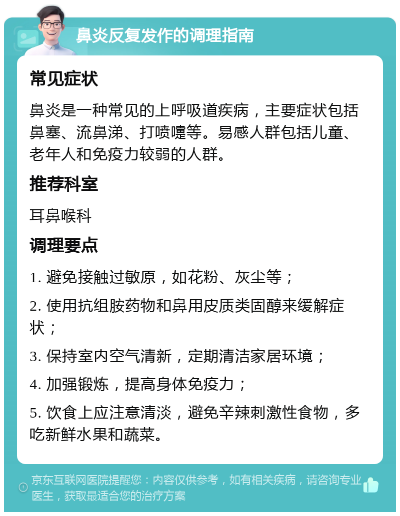 鼻炎反复发作的调理指南 常见症状 鼻炎是一种常见的上呼吸道疾病，主要症状包括鼻塞、流鼻涕、打喷嚏等。易感人群包括儿童、老年人和免疫力较弱的人群。 推荐科室 耳鼻喉科 调理要点 1. 避免接触过敏原，如花粉、灰尘等； 2. 使用抗组胺药物和鼻用皮质类固醇来缓解症状； 3. 保持室内空气清新，定期清洁家居环境； 4. 加强锻炼，提高身体免疫力； 5. 饮食上应注意清淡，避免辛辣刺激性食物，多吃新鲜水果和蔬菜。