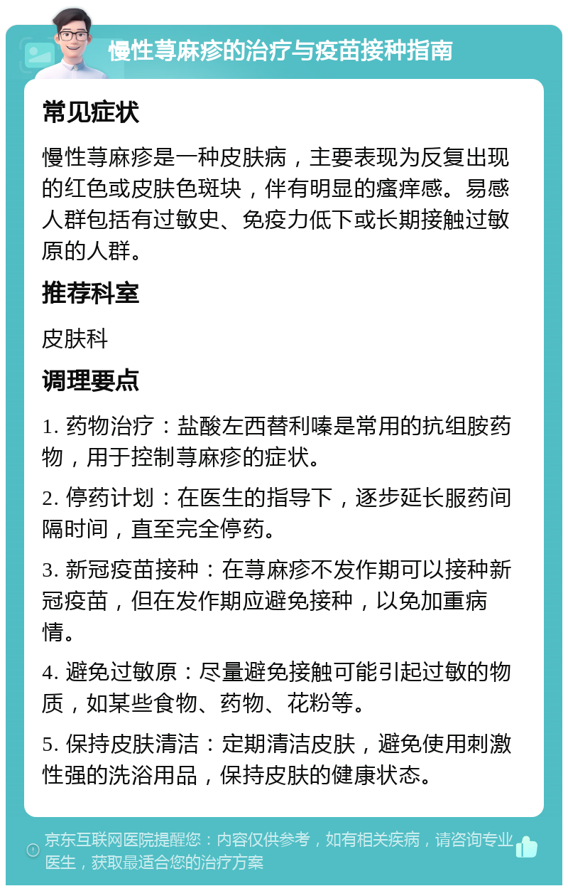 慢性荨麻疹的治疗与疫苗接种指南 常见症状 慢性荨麻疹是一种皮肤病，主要表现为反复出现的红色或皮肤色斑块，伴有明显的瘙痒感。易感人群包括有过敏史、免疫力低下或长期接触过敏原的人群。 推荐科室 皮肤科 调理要点 1. 药物治疗：盐酸左西替利嗪是常用的抗组胺药物，用于控制荨麻疹的症状。 2. 停药计划：在医生的指导下，逐步延长服药间隔时间，直至完全停药。 3. 新冠疫苗接种：在荨麻疹不发作期可以接种新冠疫苗，但在发作期应避免接种，以免加重病情。 4. 避免过敏原：尽量避免接触可能引起过敏的物质，如某些食物、药物、花粉等。 5. 保持皮肤清洁：定期清洁皮肤，避免使用刺激性强的洗浴用品，保持皮肤的健康状态。