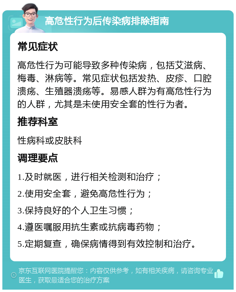 高危性行为后传染病排除指南 常见症状 高危性行为可能导致多种传染病，包括艾滋病、梅毒、淋病等。常见症状包括发热、皮疹、口腔溃疡、生殖器溃疡等。易感人群为有高危性行为的人群，尤其是未使用安全套的性行为者。 推荐科室 性病科或皮肤科 调理要点 1.及时就医，进行相关检测和治疗； 2.使用安全套，避免高危性行为； 3.保持良好的个人卫生习惯； 4.遵医嘱服用抗生素或抗病毒药物； 5.定期复查，确保病情得到有效控制和治疗。