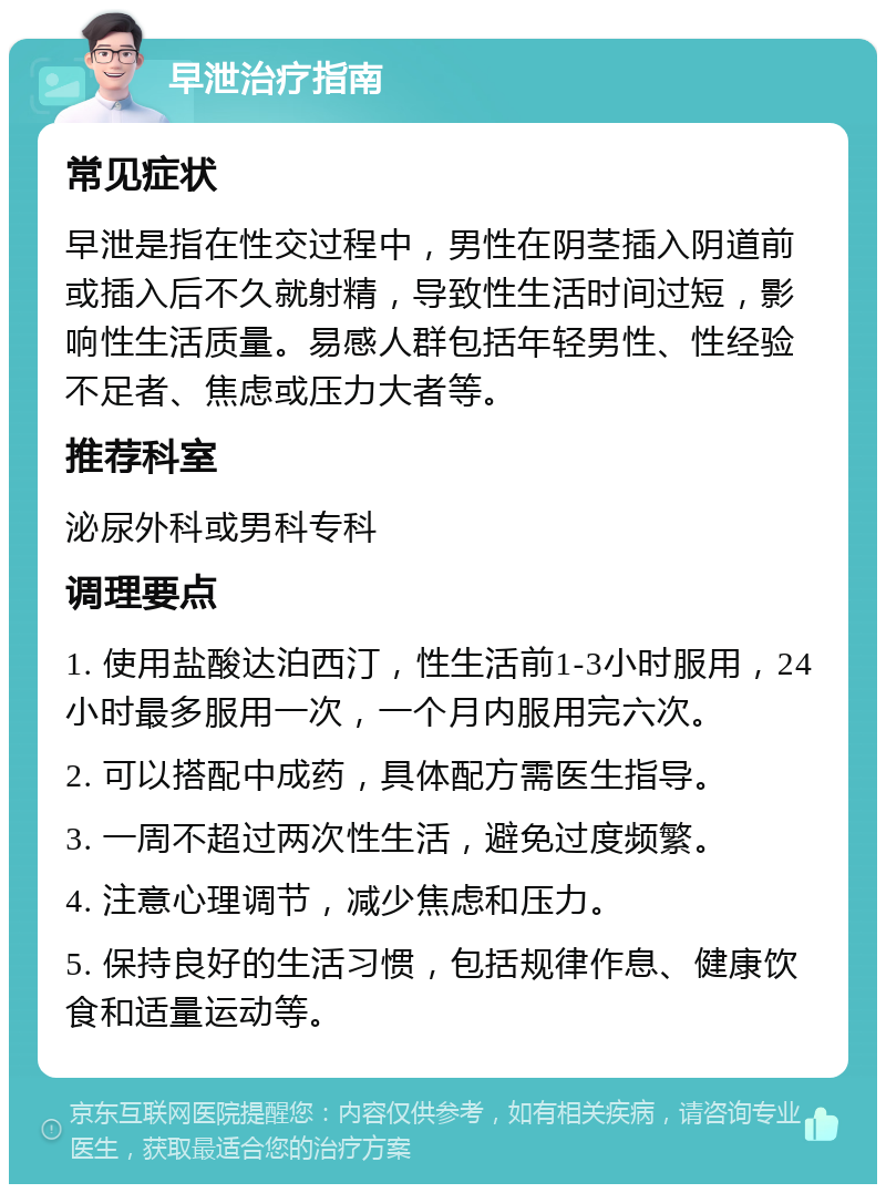 早泄治疗指南 常见症状 早泄是指在性交过程中，男性在阴茎插入阴道前或插入后不久就射精，导致性生活时间过短，影响性生活质量。易感人群包括年轻男性、性经验不足者、焦虑或压力大者等。 推荐科室 泌尿外科或男科专科 调理要点 1. 使用盐酸达泊西汀，性生活前1-3小时服用，24小时最多服用一次，一个月内服用完六次。 2. 可以搭配中成药，具体配方需医生指导。 3. 一周不超过两次性生活，避免过度频繁。 4. 注意心理调节，减少焦虑和压力。 5. 保持良好的生活习惯，包括规律作息、健康饮食和适量运动等。