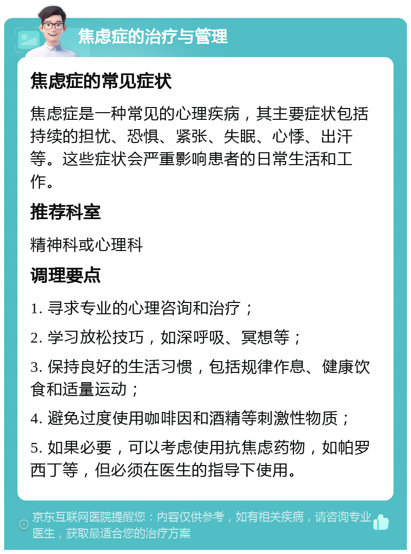 焦虑症的治疗与管理 焦虑症的常见症状 焦虑症是一种常见的心理疾病，其主要症状包括持续的担忧、恐惧、紧张、失眠、心悸、出汗等。这些症状会严重影响患者的日常生活和工作。 推荐科室 精神科或心理科 调理要点 1. 寻求专业的心理咨询和治疗； 2. 学习放松技巧，如深呼吸、冥想等； 3. 保持良好的生活习惯，包括规律作息、健康饮食和适量运动； 4. 避免过度使用咖啡因和酒精等刺激性物质； 5. 如果必要，可以考虑使用抗焦虑药物，如帕罗西丁等，但必须在医生的指导下使用。