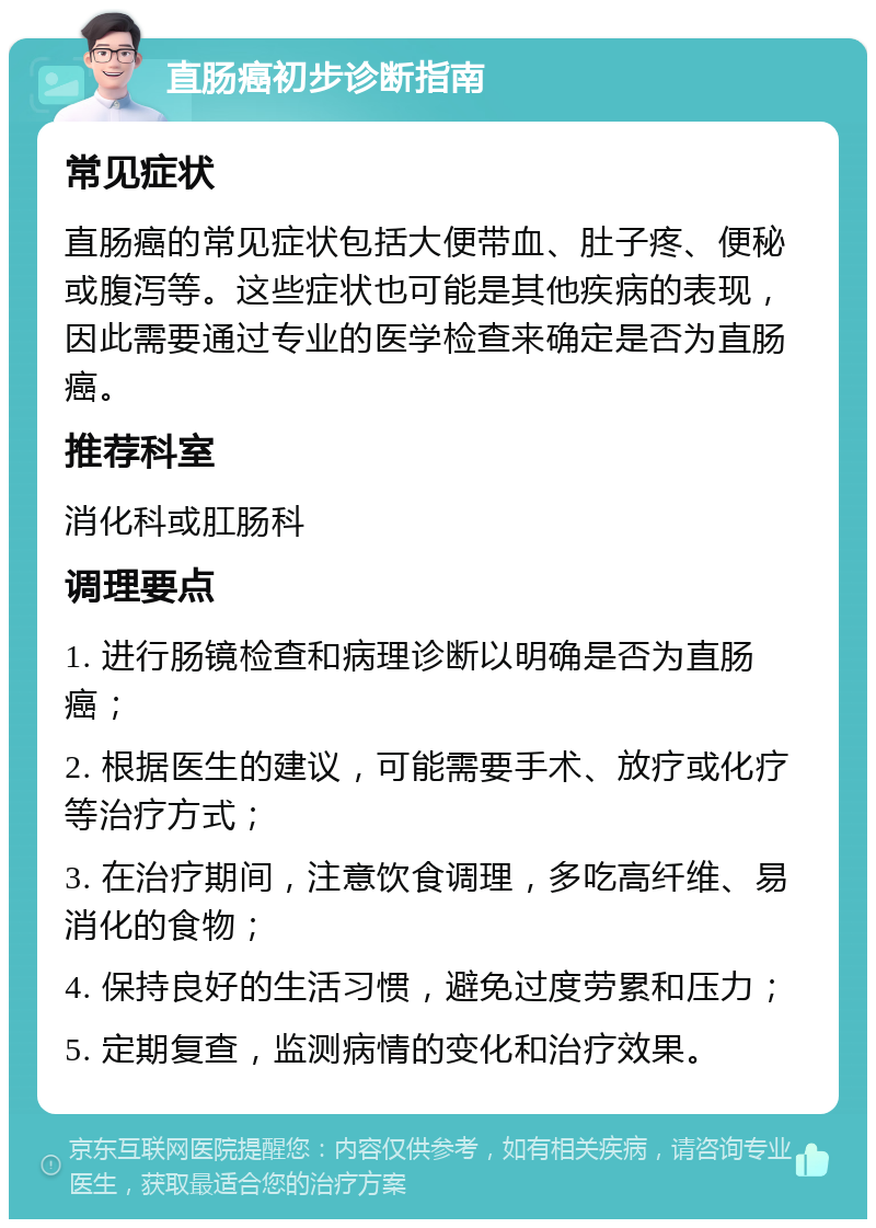 直肠癌初步诊断指南 常见症状 直肠癌的常见症状包括大便带血、肚子疼、便秘或腹泻等。这些症状也可能是其他疾病的表现，因此需要通过专业的医学检查来确定是否为直肠癌。 推荐科室 消化科或肛肠科 调理要点 1. 进行肠镜检查和病理诊断以明确是否为直肠癌； 2. 根据医生的建议，可能需要手术、放疗或化疗等治疗方式； 3. 在治疗期间，注意饮食调理，多吃高纤维、易消化的食物； 4. 保持良好的生活习惯，避免过度劳累和压力； 5. 定期复查，监测病情的变化和治疗效果。