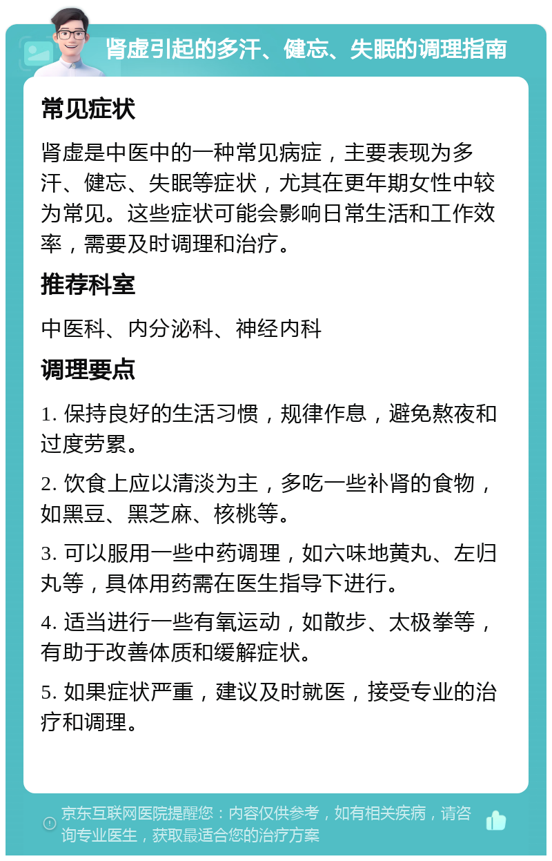 肾虚引起的多汗、健忘、失眠的调理指南 常见症状 肾虚是中医中的一种常见病症，主要表现为多汗、健忘、失眠等症状，尤其在更年期女性中较为常见。这些症状可能会影响日常生活和工作效率，需要及时调理和治疗。 推荐科室 中医科、内分泌科、神经内科 调理要点 1. 保持良好的生活习惯，规律作息，避免熬夜和过度劳累。 2. 饮食上应以清淡为主，多吃一些补肾的食物，如黑豆、黑芝麻、核桃等。 3. 可以服用一些中药调理，如六味地黄丸、左归丸等，具体用药需在医生指导下进行。 4. 适当进行一些有氧运动，如散步、太极拳等，有助于改善体质和缓解症状。 5. 如果症状严重，建议及时就医，接受专业的治疗和调理。