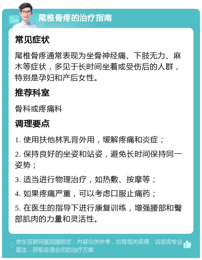 尾椎骨疼的治疗指南 常见症状 尾椎骨疼通常表现为坐骨神经痛、下肢无力、麻木等症状，多见于长时间坐着或受伤后的人群，特别是孕妇和产后女性。 推荐科室 骨科或疼痛科 调理要点 1. 使用扶他林乳膏外用，缓解疼痛和炎症； 2. 保持良好的坐姿和站姿，避免长时间保持同一姿势； 3. 适当进行物理治疗，如热敷、按摩等； 4. 如果疼痛严重，可以考虑口服止痛药； 5. 在医生的指导下进行康复训练，增强腰部和臀部肌肉的力量和灵活性。